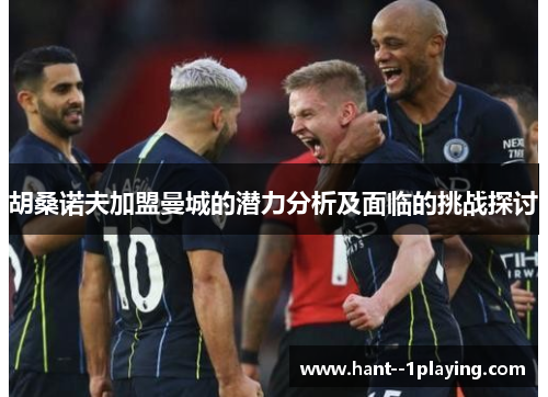 胡桑诺夫加盟曼城的潜力分析及面临的挑战探讨 胡桑诺夫加盟曼城的潜力分析及面临的挑战探讨