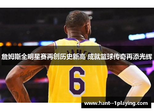 詹姆斯全明星赛再创历史新高 成就篮球传奇再添光辉 詹姆斯全明星赛再创历史新高 成就篮球传奇再添光辉